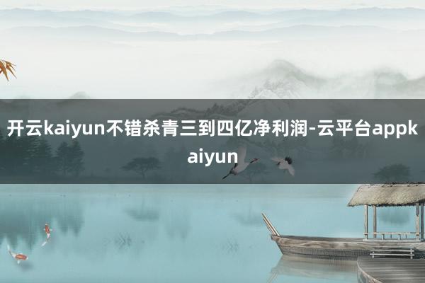 开云kaiyun不错杀青三到四亿净利润-云平台appkaiyun