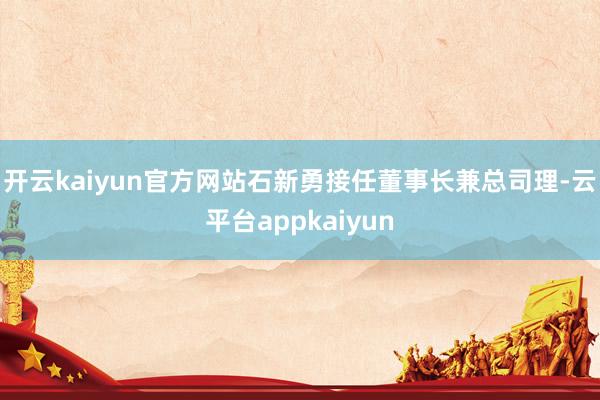 开云kaiyun官方网站石新勇接任董事长兼总司理-云平台appkaiyun