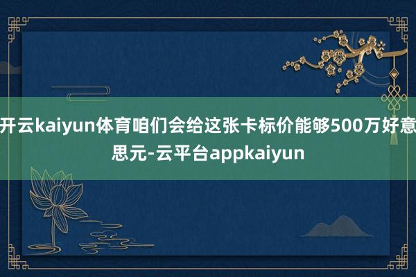 开云kaiyun体育咱们会给这张卡标价能够500万好意思元-云平台appkaiyun