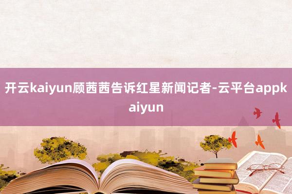 开云kaiyun顾茜茜告诉红星新闻记者-云平台appkaiyun