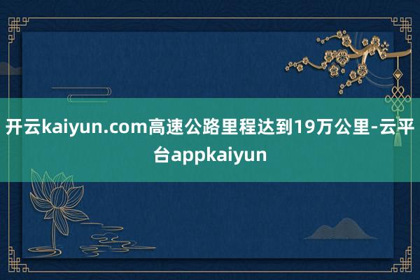 开云kaiyun.com高速公路里程达到19万公里-云平台appkaiyun