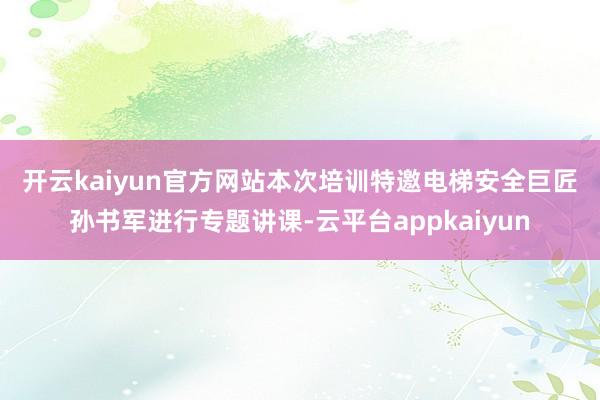 开云kaiyun官方网站　　本次培训特邀电梯安全巨匠孙书军进行专题讲课-云平台appkaiyun
