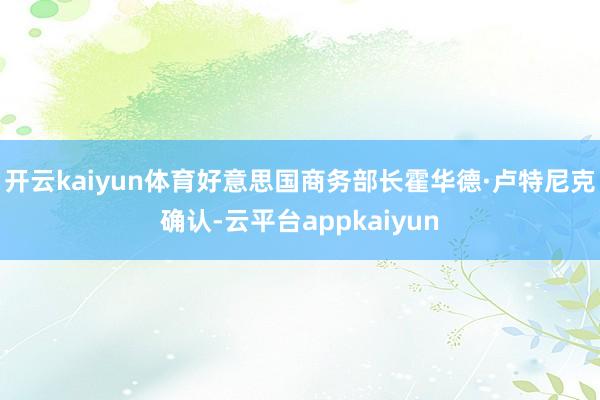开云kaiyun体育好意思国商务部长霍华德·卢特尼克确认-云平台appkaiyun