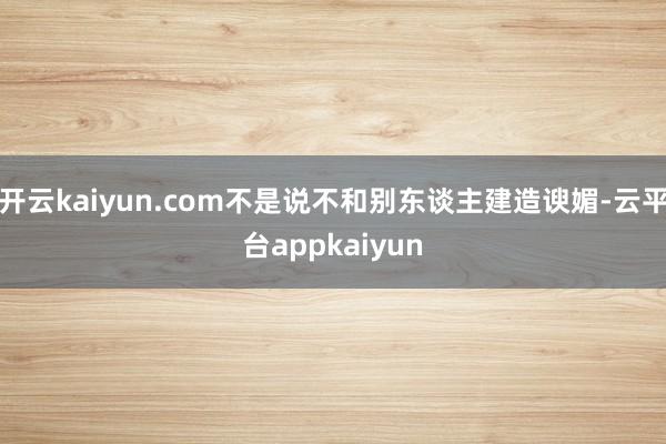 开云kaiyun.com不是说不和别东谈主建造谀媚-云平台appkaiyun