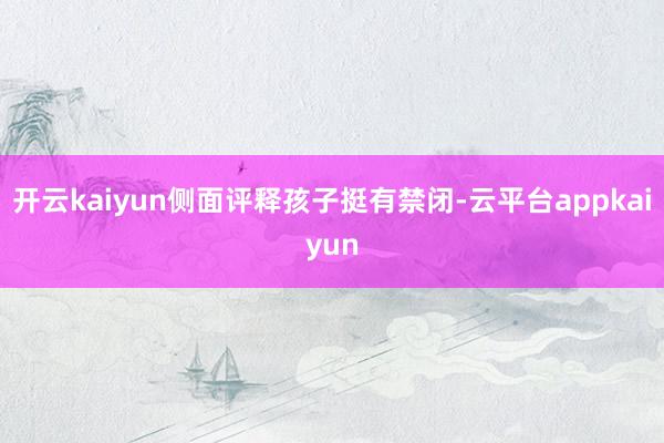 开云kaiyun侧面评释孩子挺有禁闭-云平台appkaiyun