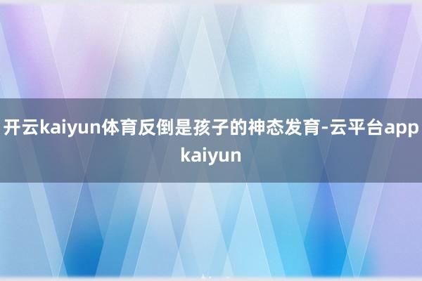 开云kaiyun体育反倒是孩子的神态发育-云平台appkaiyun