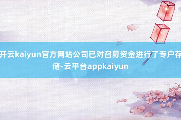 开云kaiyun官方网站公司已对召募资金进行了专户存储-云平台appkaiyun