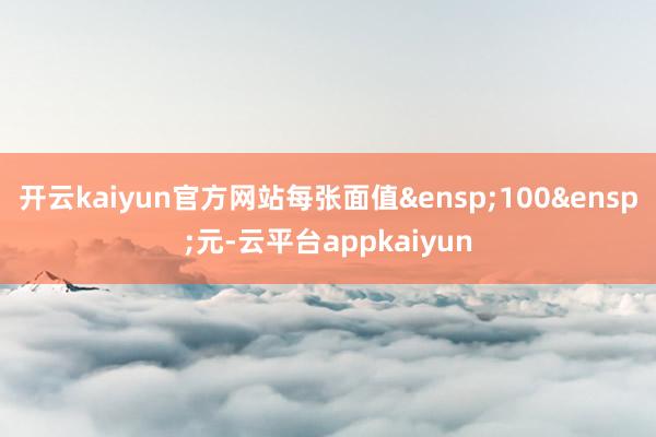 开云kaiyun官方网站每张面值&ensp;100&ensp;元-云平台appkaiyun
