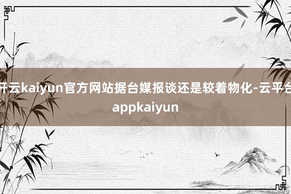 开云kaiyun官方网站据台媒报谈还是较着物化-云平台appkaiyun