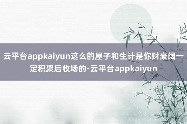 云平台appkaiyun这么的屋子和生计是你财豪阔一定积聚后收场的-云平台appkaiyun
