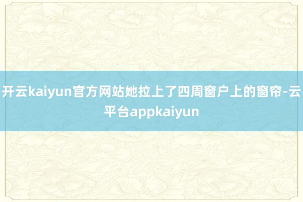 开云kaiyun官方网站她拉上了四周窗户上的窗帘-云平台appkaiyun