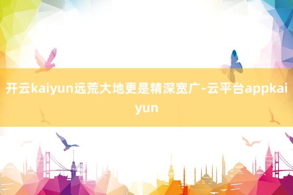 开云kaiyun远荒大地更是精深宽广-云平台appkaiyun