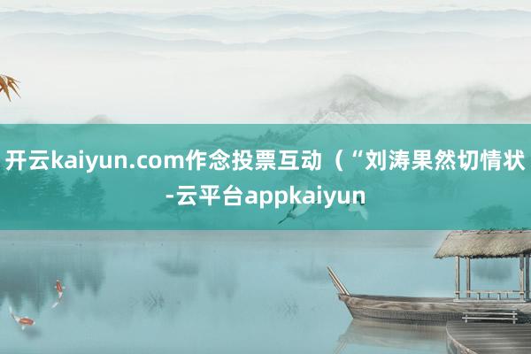 开云kaiyun.com作念投票互动（“刘涛果然切情状-云平台appkaiyun