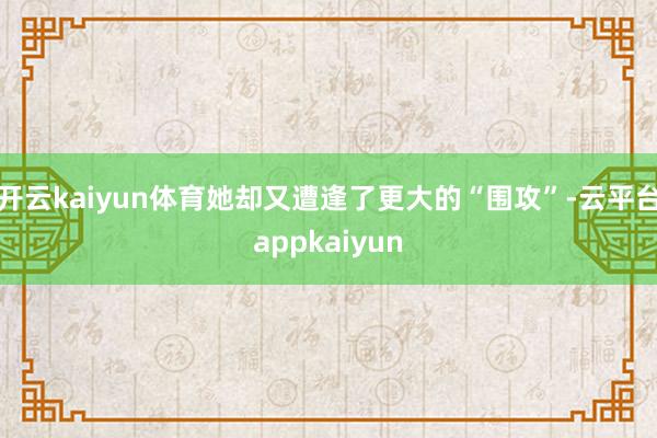 开云kaiyun体育她却又遭逢了更大的“围攻”-云平台appkaiyun