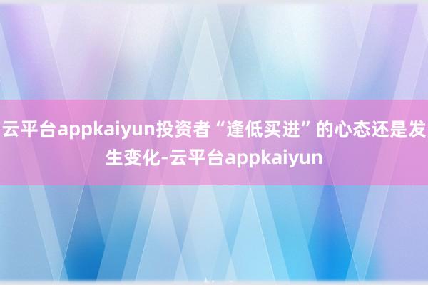 云平台appkaiyun投资者“逢低买进”的心态还是发生变化-云平台appkaiyun