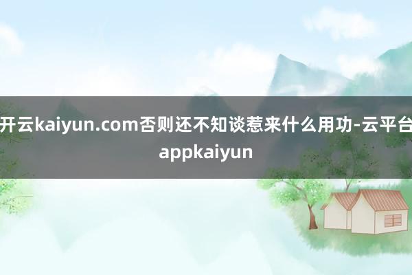 开云kaiyun.com否则还不知谈惹来什么用功-云平台appkaiyun