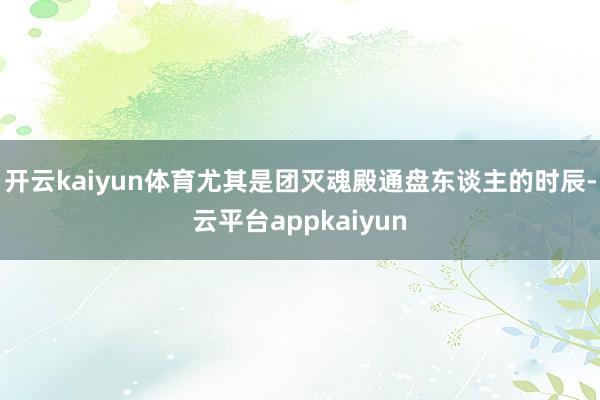 开云kaiyun体育尤其是团灭魂殿通盘东谈主的时辰-云平台appkaiyun