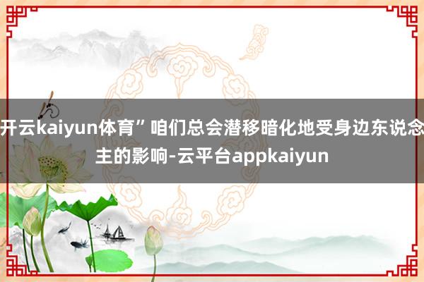 开云kaiyun体育”咱们总会潜移暗化地受身边东说念主的影响-云平台appkaiyun