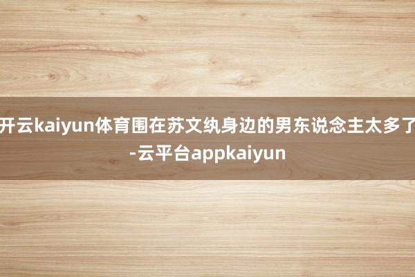 开云kaiyun体育围在苏文纨身边的男东说念主太多了-云平台appkaiyun