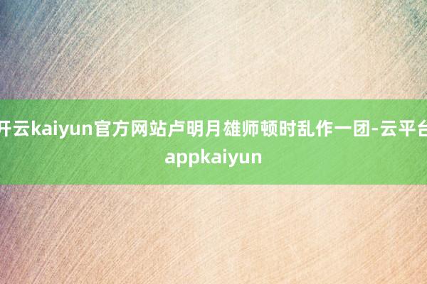 开云kaiyun官方网站卢明月雄师顿时乱作一团-云平台appkaiyun