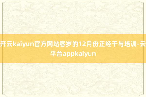 开云kaiyun官方网站客岁的12月份正经干与培训-云平台appkaiyun