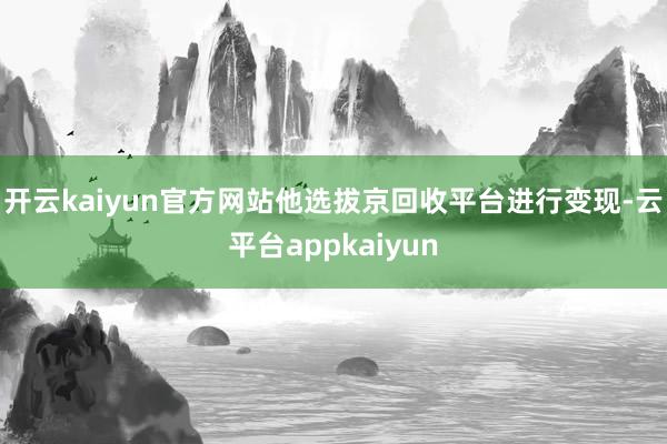 开云kaiyun官方网站他选拔京回收平台进行变现-云平台appkaiyun