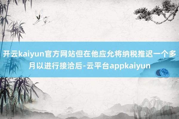 开云kaiyun官方网站但在他应允将纳税推迟一个多月以进行接洽后-云平台appkaiyun