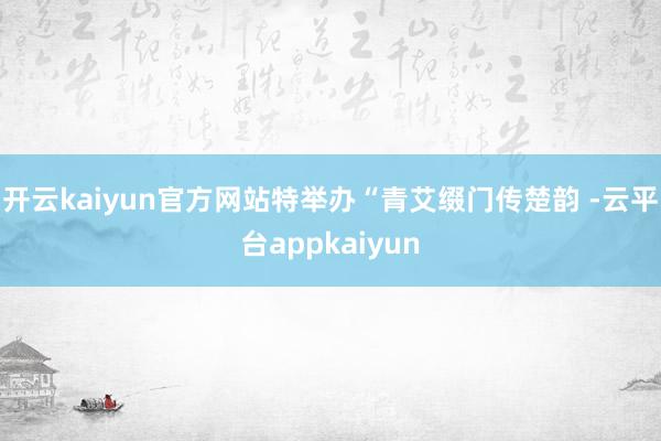 开云kaiyun官方网站特举办“青艾缀门传楚韵 -云平台appkaiyun