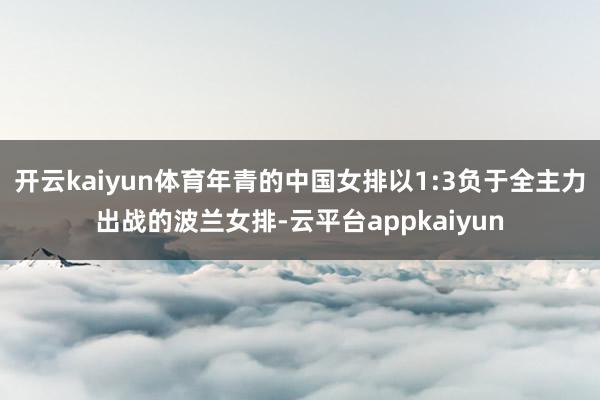 开云kaiyun体育年青的中国女排以1:3负于全主力出战的波兰女排-云平台appkaiyun