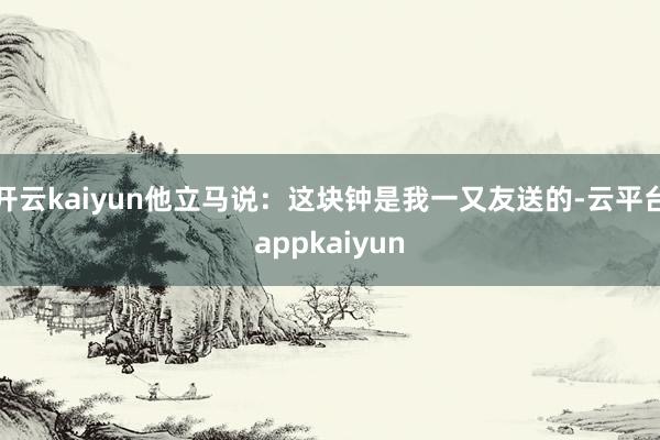 开云kaiyun他立马说：这块钟是我一又友送的-云平台appkaiyun