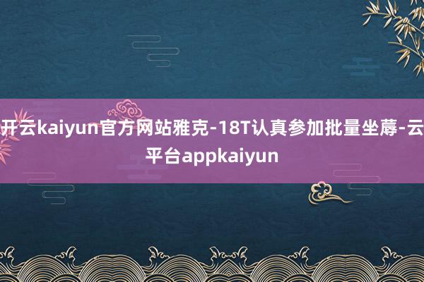 开云kaiyun官方网站雅克-18T认真参加批量坐蓐-云平台appkaiyun