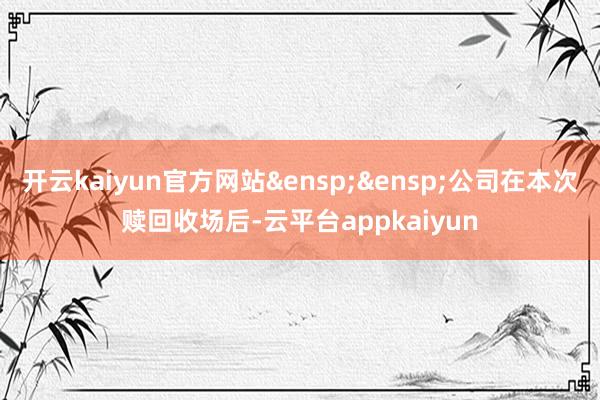 开云kaiyun官方网站&ensp;&ensp;公司在本次赎回收场后-云平台appkaiyun