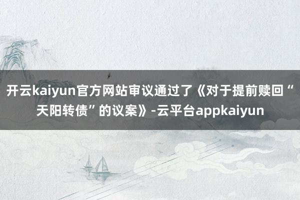 开云kaiyun官方网站审议通过了《对于提前赎回“天阳转债”的议案》-云平台appkaiyun