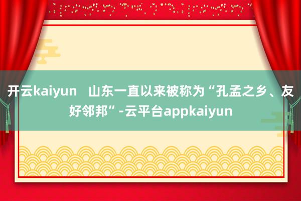 开云kaiyun 山东一直以来被称为“孔孟之乡、友好邻邦”-云平台appkaiyun