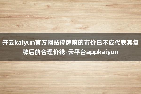 开云kaiyun官方网站停牌前的市价已不成代表其复牌后的合理价钱-云平台appkaiyun