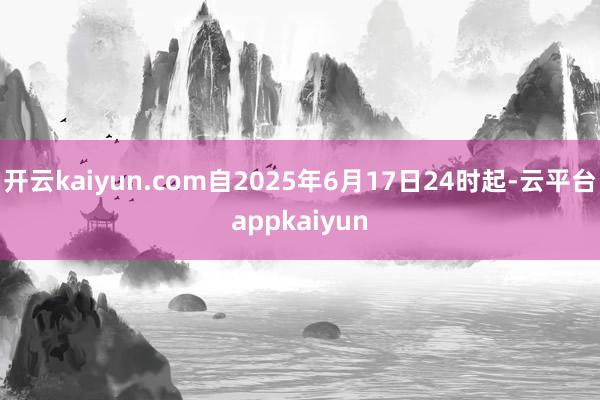 开云kaiyun.com自2025年6月17日24时起-云平台appkaiyun