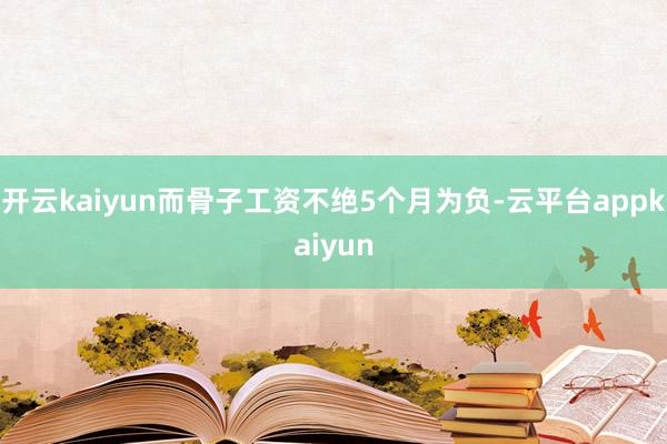 开云kaiyun而骨子工资不绝5个月为负-云平台appkaiyun