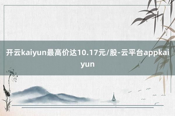 开云kaiyun最高价达10.17元/股-云平台appkaiyun
