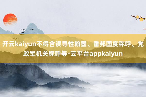 开云kaiyun不得含误导性翰墨、番邦国度称呼、党政军机关称呼等-云平台appkaiyun