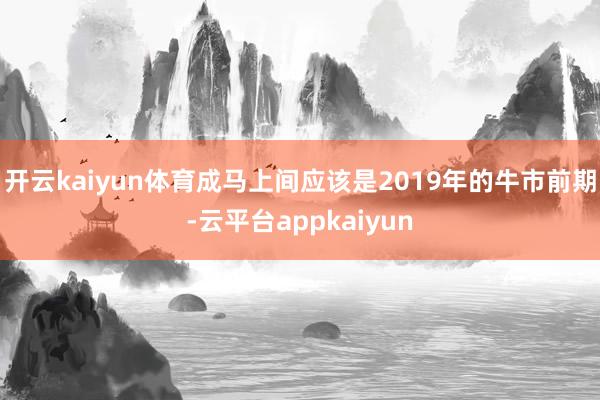 开云kaiyun体育成马上间应该是2019年的牛市前期-云平台appkaiyun
