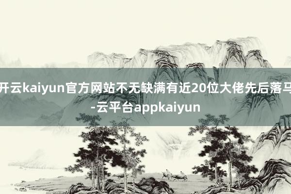开云kaiyun官方网站不无缺满有近20位大佬先后落马-云平台appkaiyun