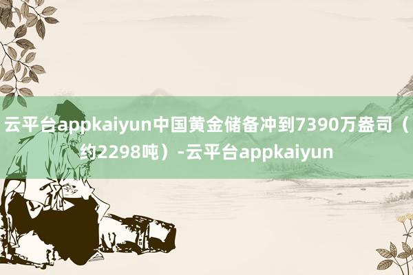 云平台appkaiyun中国黄金储备冲到7390万盎司(约2298吨)-云平台appkaiyun