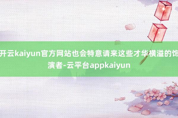 开云kaiyun官方网站也会特意请来这些才华横溢的饰演者-云平台appkaiyun