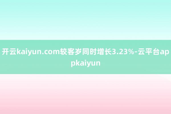 开云kaiyun.com较客岁同时增长3.23%-云平台appkaiyun