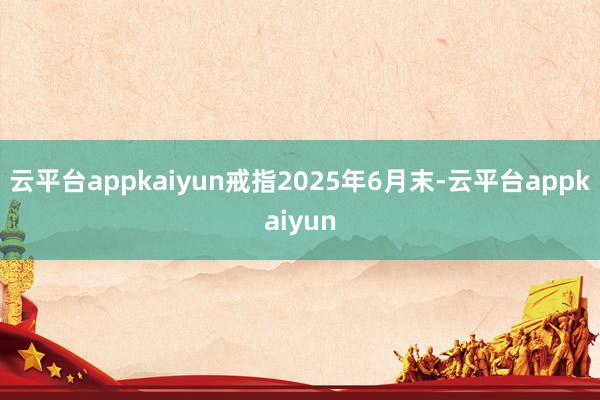 云平台appkaiyun戒指2025年6月末-云平台appkaiyun