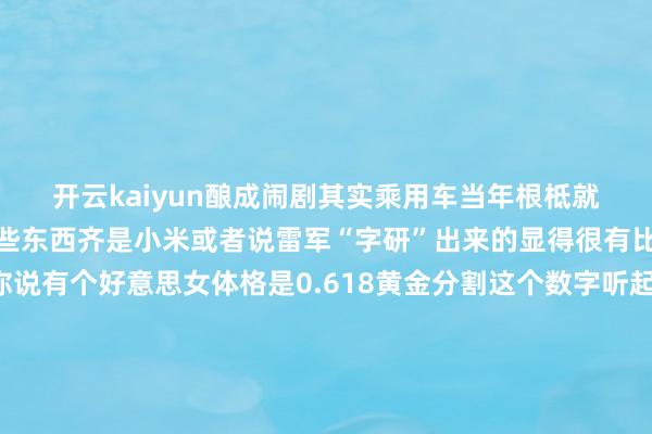 开云kaiyun酿成闹剧其实乘用车当年根柢就莫得轮轴比、轮高比这些东西齐是小米或者说雷军“字研”出来的显得很有比例的好意思就莽撞你说有个好意思女体格是0.618黄金分割这个数字听起来是不是就前凸后翘很迷惑东谈主?那总是玩这些数字什么后果呢?心爱小米的归正一直心爱很容易被小米、雷总这些数据“劝服”不心爱小米的又很容易被雷军戳到敏锐点追着骂他黑粉亦然粉小米就这样作念大了咱们这些老庶民望望吵杂就行了心爱或者不心爱雷军齐不错但汽车厂商确凿不要再因为随着雷军是以搞出各式闹剧了东哥齐说了咱不要跟雷军比营销这块一定比不外他*本文图片均开首于收集发布于:湖南省-云平台appkaiyun