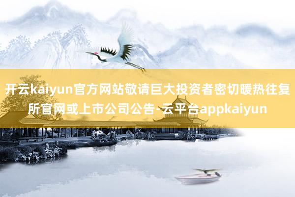 开云kaiyun官方网站敬请巨大投资者密切暖热往复所官网或上市公司公告-云平台appkaiyun