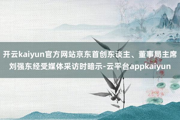 开云kaiyun官方网站京东首创东谈主、董事局主席刘强东经受媒体采访时暗示-云平台appkaiyun