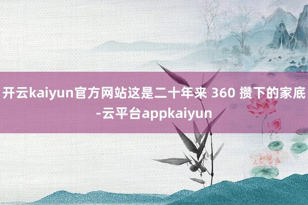 开云kaiyun官方网站这是二十年来 360 攒下的家底-云平台appkaiyun