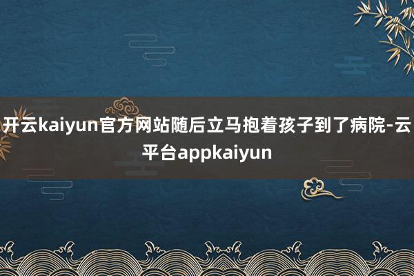 开云kaiyun官方网站随后立马抱着孩子到了病院-云平台appkaiyun